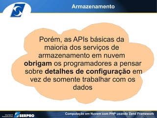 Armazenamento




    Porém, as APIs básicas da
      maioria dos serviços de
    armazenamento em nuvem
obrigam os programadores a pensar
sobre detalhes de configuração em
 vez de somente trabalhar com os
               dados


           Computação em Nuvem com PHP usando Zend Framework
 