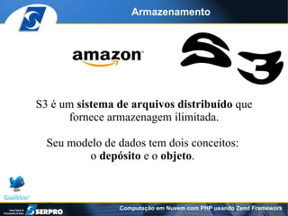 Armazenamento




S3 é um sistema de arquivos distribuído que
      fornece armazenagem ilimitada.

  Seu modelo de dados tem dois conceitos:
          o depósito e o objeto.



                Computação em Nuvem com PHP usando Zend Framework
 