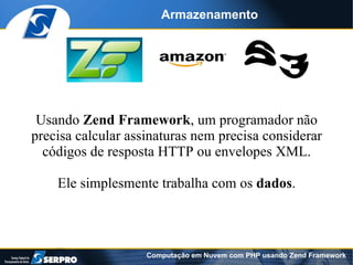 Armazenamento




 Usando Zend Framework, um programador não
precisa calcular assinaturas nem precisa considerar
  códigos de resposta HTTP ou envelopes XML.

    Ele simplesmente trabalha com os dados.



                    Computação em Nuvem com PHP usando Zend Framework
 