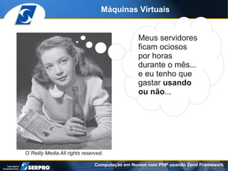 Máquinas Virtuais


                                               Meus servidores
                                               ficam ociosos
                                               por horas
                                               durante o mês...
                                               e eu tenho que
                                               gastar usando
                                               ou não...




O´Reilly Media All rights reserved.

                               Computação em Nuvem com PHP usando Zend Framework
 