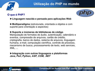 Utilização do PHP no mundo


O que é PHP?
 ►Linguagem nascida e pensada para aplicações Web

 ►Multiparadigma (estruturada, orientada a objetos e com
 suporte para orientação a aspectos)

 ►Suporte a inúmeras de bibliotecas de código
 Manipulação de formatos de áudio, autenticação, calendário e
 eventos, compressão de arquivos, cartão de crédito,
 criptografia, banco de dados, sistema de arquivos, linguagem
 humana, e-mail, computação científica, controle de processo,
 mecanismo de busca, processamento de texto, web services,
 XML, ...

 ►Integração com outras linguagens e plataformas
 Java, Perl, Python, ASP, COM, .NET




                           Computação em Nuvem com PHP usando Zend Framework
 
