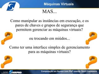 Máquinas Virtuais

                   MAS...
Como manipular as instâncias em execução, e os
  pares de chaves e grupos de segurança que
  permitem gerenciar as máquinas virtuais?

           ou trocando em miúdos...

Como ter uma interface simples de gerenciamento
          para as máquinas virtuais?



                  Computação em Nuvem com PHP usando Zend Framework
 