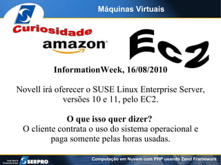 Máquinas Virtuais




          InformationWeek, 16/08/2010

Novell irá oferecer o SUSE Linux Enterprise Server,
             versões 10 e 11, pelo EC2.

             O que isso quer dizer?
 O cliente contrata o uso do sistema operacional e
         paga somente pelas horas usadas.

                    Computação em Nuvem com PHP usando Zend Framework
 