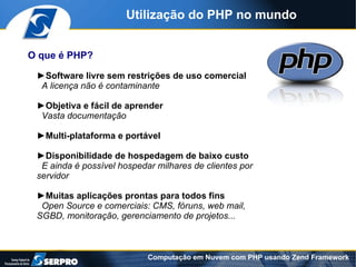 Utilização do PHP no mundo


O que é PHP?

 ►Software livre sem restrições de uso comercial
  A licença não é contaminante

 ►Objetiva e fácil de aprender
  Vasta documentação

 ►Multi-plataforma e portável

 ►Disponibilidade de hospedagem de baixo custo
  E ainda é possível hospedar milhares de clientes por
 servidor

 ►Muitas aplicações prontas para todos fins
  Open Source e comerciais: CMS, fóruns, web mail,
 SGBD, monitoração, gerenciamento de projetos...



                            Computação em Nuvem com PHP usando Zend Framework
 
