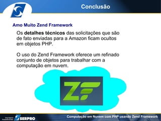 Conclusão


Amo Muito Zend Framework
 Os detalhes técnicos das solicitações que são
 de fato enviadas para a Amazon ficam ocultos
 em objetos PHP.

 O uso do Zend Framework oferece um refinado
 conjunto de objetos para trabalhar com a
 computação em nuvem.




                      Computação em Nuvem com PHP usando Zend Framework
 