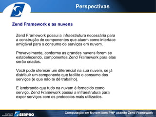 Perspectivas


Zend Framework e as nuvens

 Zend Framework possui a infraestrutura necessária para
 a construção de componentes que atuem como interface
 amigável para o consumo de serviços em nuvem.

 Provavelmente, conforme as grandes nuvens forem se
 estabelecendo, componentes Zend Framework para elas
 serão criados.

 Você pode oferecer um diferencial na sua nuvem, se já
 distribuir um componente que facilite o consumo dos
 serviços (e que não te dê trabalho).

 E lembrando que tudo na nuvem é fornecido como
 serviço, Zend Framework possui a infraestrutura para
 expor serviços com os protocolos mais utilizados.



                            Computação em Nuvem com PHP usando Zend Framework
 