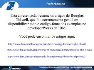 Referências


  Esta apresentação resume os artigos de Douglas
     Tidwell, que foi extremamente gentil em
disponibilizar todo o código-fonte dos exemplos no
             developerWorks da IBM.

          Você pode encontrar os artigos aqui:
 http://www.ibm.com/developerworks/br/technology/library/os-php-cloud1

http://www.ibm.com/developerworks/br/opensource/library/artigo/os-php-cloud2

http://www.ibm.com/developerworks/br/opensource/library/os-php-cloud3



                            Computação em Nuvem com PHP usando Zend Framework
 