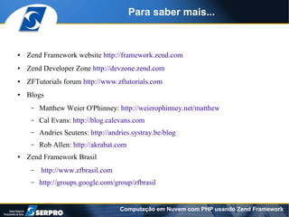 Para saber mais...


●   Zend Framework website http://framework.zend.com
●   Zend Developer Zone http://devzone.zend.com
●   ZFTutorials forum http://www.zftutorials.com
●   Blogs
     –   Matthew Weier O'Phinney: http://weierophinney.net/matthew
     –   Cal Evans: http://blog.calevans.com
     –   Andries Seutens: http://andries.systray.be/blog
     –   Rob Allen: http://akrabat.com
●   Zend Framework Brasil
     –   http://www.zfbrasil.com
     –   http://groups.google.com/group/zfbrasil


                                    Computação em Nuvem com PHP usando Zend Framework
 
