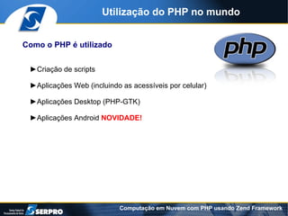 Utilização do PHP no mundo


Como o PHP é utilizado


 ►Criação de scripts

 ►Aplicações Web (incluindo as acessíveis por celular)

 ►Aplicações Desktop (PHP-GTK)

 ►Aplicações Android NOVIDADE!




                           Computação em Nuvem com PHP usando Zend Framework
 