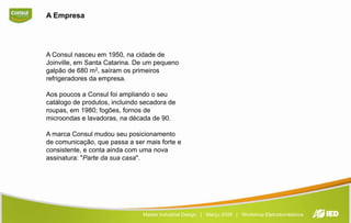 A EmpresaA Consul nasceu em 1950, na cidade de Joinville, em Santa Catarina. De um pequeno galpão de 680 m2, saíram os primeiros refrigeradores da empresa.Aos poucos a Consul foi ampliando o seu catálogo de produtos, incluindo secadora de roupas, em 1980; fogões, fornos de microondas e lavadoras, na década de 90.A marca Consul mudou seu posicionamento de comunicação, que passa a ser mais forte e consistente, e conta ainda com uma nova assinatura: "Parte da sua casa".