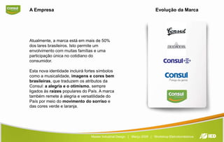 EvoluçãodaMarcaA EmpresaAtualmente, a marca está em mais de 50% dos lares brasileiros. Isto permite um envolvimento com muitas famílias e uma participação única no cotidiano do consumidor.Esta nova identidade incluirá fortes símbolos como a musicalidade, imagens e cores bem brasileiras, que traduzem os atributos da Consul: a alegria e o otimismo, sempre ligados às raízes populares do País. A marca também remete à alegria e versatilidade do País por meio do movimento do sorriso e das cores verde e laranja.