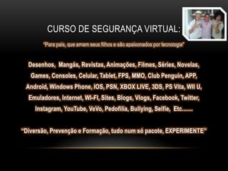 CURSO DE SEGURANÇA VIRTUAL:
“Para pais, que amam seus filhos e são apaixonados por tecnologia”
Desenhos, Mangás, Revistas, Animações, Filmes, Séries, Novelas,
Games, Consoles, Celular, Tablet, FPS, MMO, Club Penguin, APP,
Android, Windows Phone, IOS, PSN, XBOX LIVE, 3DS, PS Vita, WII U,
Emuladores, Internet, WI-FI, Sites, Blogs, Vlogs, Facebook, Twitter,
Instagram, YouTube, VeVo, Pedofilia, Bullying, Selfie, Etc.......
“Diversão, Prevenção e Formação, tudo num só pacote, EXPERIMENTE”
 