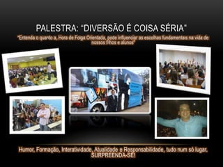 PALESTRA: “DIVERSÃO É COISA SÉRIA”
“Entenda o quanto a, Hora de Folga Orientada, pode influenciar as escolhas fundamentais na vida de
nossos filhos e alunos”
Humor, Formação, Interatividade, Atualidade e Responsabilidade, tudo num só lugar,
SURPREENDA-SE!
 