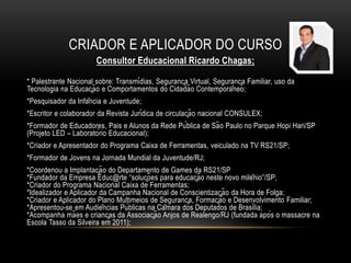 CRIADOR E APLICADOR DO CURSO
Consultor Educacional Ricardo Chagas;
* Palestrante Nacional sobre: Transmídias, Segurança Virtual, Segurança Familiar, uso da
Tecnologia na Educação e Comportamentos do Cidadão Contemporâneo;
*Pesquisador da Infância e Juventude;
*Escritor e colaborador da Revista Jurídica de circulação nacional CONSULEX;
*Formador de Educadores, Pais e Alunos da Rede Pública de São Paulo no Parque Hopi Hari/SP
(Projeto LED – Laboratório Educacional);
*Criador e Apresentador do Programa Caixa de Ferramentas, veiculado na TV RS21/SP;
*Formador de Jovens na Jornada Mundial da Juventude/RJ;
*Coordenou a Implantação do Departamento de Games da RS21/SP
*Fundador da Empresa Educ@rte “soluções para educação neste novo milênio”/SP;
*Criador do Programa Nacional Caixa de Ferramentas;
*Idealizador e Aplicador da Campanha Nacional de Conscientização da Hora de Folga;
*Criador e Aplicador do Plano Multimeios de Segurança, Formação e Desenvolvimento Familiar;
*Apresentou-se em Audiências Públicas na Câmara dos Deputados de Brasília;
*Acompanha mães e crianças da Associação Anjos de Realengo/RJ (fundada após o massacre na
Escola Tasso da Silveira em 2011);
 