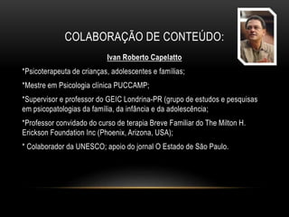 COLABORAÇÃO DE CONTEÚDO:
Ivan Roberto Capelatto
*Psicoterapeuta de crianças, adolescentes e famílias;
*Mestre em Psicologia clínica PUCCAMP;
*Supervisor e professor do GEIC Londrina-PR (grupo de estudos e pesquisas
em psicopatologias da família, da infância e da adolescência;
*Professor convidado do curso de terapia Breve Familiar do The Milton H.
Erickson Foundation Inc (Phoenix, Arizona, USA);
* Colaborador da UNESCO; apoio do jornal O Estado de São Paulo.
 