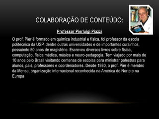 COLABORAÇÃO DE CONTEÚDO:
Professor Pierluigi Piazzi
O prof. Pier é formado em química industrial e física, foi professor da escola
politécnica da USP, dentre outras universidades e de importantes cursinhos,
possuindo 50 anos de magistério. Escreveu diversos livros sobre física,
computação, física médica, música e neuro-pedagogia. Tem viajado por mais de
10 anos pelo Brasil visitando centenas de escolas para ministrar palestras para
alunos, pais, professores e coordenadores. Desde 1980, o prof. Pier é membro
da Mensa, organização internacional reconhecida na América do Norte e na
Europa
 