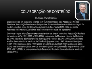 COLABORAÇÃO DE CONTEÚDO:
Dr. Guido Arturo Palomba
Especializou-se em psiquiatria forense com título reconhecido pela Associação Médica
Brasileira, Associação Brasileira de Psiquiatria e Sociedade Brasileira de Medicina Legal. Foi
médico e médico-chefe do Manicômio Judiciário de São Paulo (1975-1985) e é perito
habilitado nos Tribunais Judiciários de São Paulo desde 1975 até o presente.
Dentre os cargos e funções que exerceu salientam-se: diretor cultural da Associação Paulista
de Medicina (APM, 1991-1995 e 1999-2014); cofundador do Museu de História da Medicina
da APM; presidente do Departamento de Psiquiatria Forense da APM (2005-2006); membro
emérito da Academia de Medicina de São Paulo [ingressou em 1992; foi secretário adjunto
(1997-1998); secretário geral (1999-2000); presidente eleito (2001-2002); presidente (2003-
2004); vice-presidente (2005-2006); o presidente (2007-2008); comissão de patrimônio (2009-
2010 e 2011-2012)]; 4 vice- presidente da Federação Brasileira de Academias de Medicina
(2005-2008);
 
