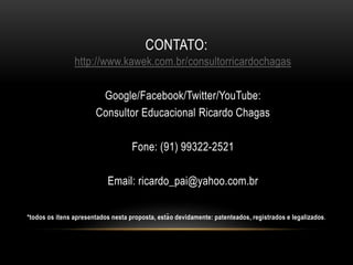 CONTATO:
http://www.kawek.com.br/consultorricardochagas
Google/Facebook/Twitter/YouTube:
Consultor Educacional Ricardo Chagas
Fone: (91) 99322-2521
Email: ricardo_pai@yahoo.com.br
*todos os itens apresentados nesta proposta, estão devidamente: patenteados, registrados e legalizados.
 