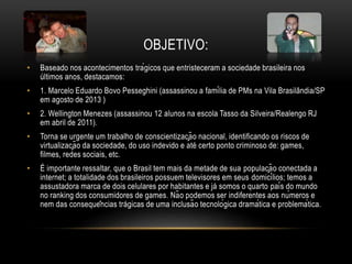 OBJETIVO:
• Baseado nos acontecimentos trágicos que entristeceram a sociedade brasileira nos
últimos anos, destacamos:
• 1. Marcelo Eduardo Bovo Pesseghini (assassinou a família de PMs na Vila Brasilândia/SP
em agosto de 2013 )
• 2. Wellington Menezes (assassinou 12 alunos na escola Tasso da Silveira/Realengo RJ
em abril de 2011).
• Torna se urgente um trabalho de conscientização nacional, identificando os riscos de
virtualização da sociedade, do uso indevido e até certo ponto criminoso de: games,
filmes, redes sociais, etc.
• É importante ressaltar, que o Brasil tem mais da metade de sua população conectada a
internet; a totalidade dos brasileiros possuem televisores em seus domicílios; temos a
assustadora marca de dois celulares por habitantes e já somos o quarto país do mundo
no ranking dos consumidores de games. Não podemos ser indiferentes aos números e
nem das consequências trágicas de uma inclusão tecnológica dramática e problemática.
 