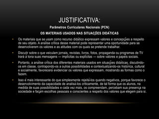JUSTIFICATIVA:
Parâmetros Curriculares Nacionais (PCN)
OS MATERIAIS USADOS NAS SITUAÇÕES DIDÁTICAS
• Os materiais que se usam como recurso didático expressam valores e concepções a respeito
de seu objeto. A análise crítica desse material pode representar uma oportunidade para se
desenvolverem os valores e as atitudes com os quais se pretende trabalhar.
• Discutir sobre o que veiculam jornais, revistas, livros, fotos, propaganda ou programas de TV
trará à tona suas mensagens — implícitas ou explícitas — sobre valores e papéis sociais.
• Portanto, a análise crítica dos diferentes materiais usados em situações didáticas, discutindo-
os em classe, contrapondo-os a outras possibilidades e contextualizando-os histórica, cultural
e socialmente, favorecerá evidenciar os valores que expressam, mostrando as formas como o
fazem.
• Isso é mais interessante do que simplesmente rejeitá-los quando negativos, porque favorece o
desenvolvimento da capacidade de analisá-los criticamente, de tal forma que os alunos, na
medida de suas possibilidades e cada vez mais, os compreendam, percebam sua presença na
sociedade e façam escolhas pessoais e conscientes a respeito dos valores que elegem para si.
 