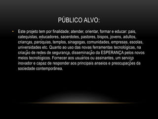 PÚBLICO ALVO:
• Este projeto tem por finalidade; atender, orientar, formar e educar: pais,
catequistas, educadores, sacerdotes, pastores, bispos, jovens, adultos,
crianças, paróquias, templos, sinagogas, comunidades, empresas, escolas,
universidades etc. Quanto ao uso das novas ferramentas tecnológicas, na
criação de redes de segurança, disseminação da ESPERANÇA pelos novos
meios tecnológicos. Fornecer aos usuários ou assinantes, um serviço
inovador e capaz de responder aos principais anseios e preocupações da
sociedade contemporânea.
 