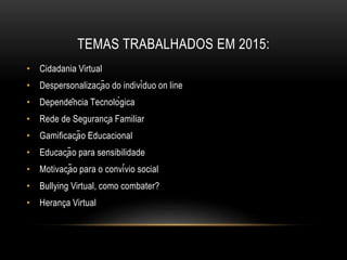 TEMAS TRABALHADOS EM 2015:
• Cidadania Virtual
• Despersonalização do indivíduo on line
• Dependência Tecnológica
• Rede de Segurança Familiar
• Gamificação Educacional
• Educação para sensibilidade
• Motivação para o convívio social
• Bullying Virtual, como combater?
• Herança Virtual
 