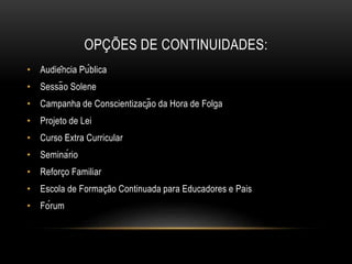 OPÇÕES DE CONTINUIDADES:
• Audiência Pública
• Sessão Solene
• Campanha de Conscientização da Hora de Folga
• Projeto de Lei
• Curso Extra Curricular
• Seminário
• Reforço Familiar
• Escola de Formação Continuada para Educadores e Pais
• Fórum
 