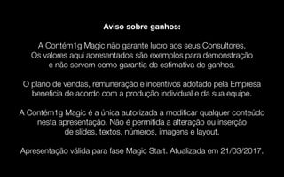 31
Aviso sobre ganhos:
A Contém1g Magic não garante lucro aos seus Consultores.
Os valores aqui apresentados são exemplos para demonstração
e não servem como garantia de estimativa de ganhos.
O plano de vendas, remuneração e incentivos adotado pela Empresa
beneficia de acordo com a produção individual e da sua equipe.
A Contém1g Magic é a única autorizada a modificar qualquer conteúdo
nesta apresentação. Não é permitida a alteração ou inserção
de slides, textos, números, imagens e layout.
Apresentação válida para fase Magic Start. Atualizada em 21/03/2017.
 