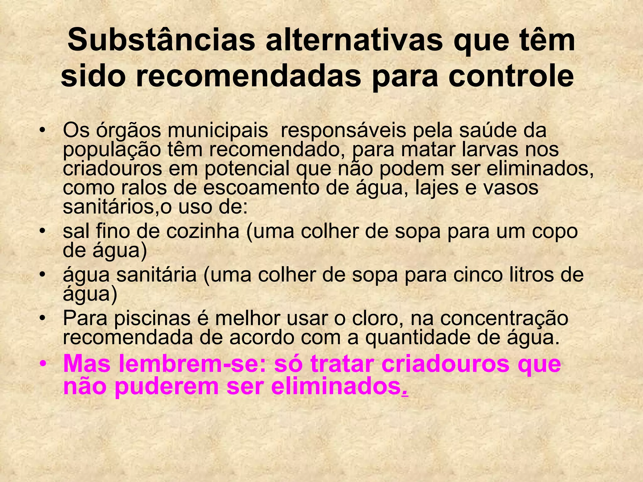 Substâncias alternativas que têm sido recomendadas para controle   Os órgãos municipais  responsáveis pela saúde da população têm recomendado, para matar larvas nos criadouros em potencial que não podem ser eliminados, como ralos de escoamento de água, lajes e vasos sanitários,o uso de:  sal fino de cozinha (uma colher de sopa para um copo de água) água sanitária (uma colher de sopa para cinco litros de água) Para piscinas é melhor usar o cloro, na concentração recomendada de acordo com a quantidade de água. Mas lembrem-se: só tratar criadouros que  não puderem ser eliminados . 