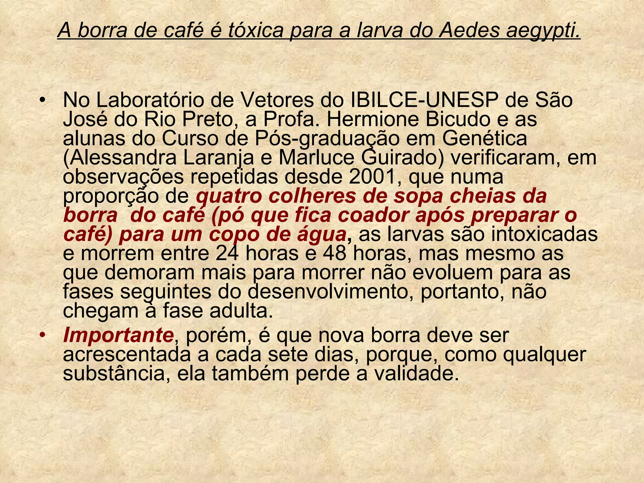 A borra de café é tóxica para a larva do Aedes aegypti.   No Laboratório de Vetores do IBILCE-UNESP de São José do Rio Preto, a Profa. Hermione Bicudo e as alunas do Curso de Pós-graduação em Genética (Alessandra Laranja e Marluce Guirado) verificaram, em observações repetidas desde 2001, que numa proporção de  quatro colheres de sopa cheias da borra  do café (pó que fica coador após preparar o café) para um copo de água ,  as larvas são intoxicadas e morrem entre 24 horas e 48 horas, mas mesmo as que demoram mais para morrer não evoluem para as fases seguintes do desenvolvimento, portanto, não chegam à fase adulta. Importante , porém, é que nova borra deve ser acrescentada a cada sete dias, porque, como qualquer substância, ela também perde a validade.  