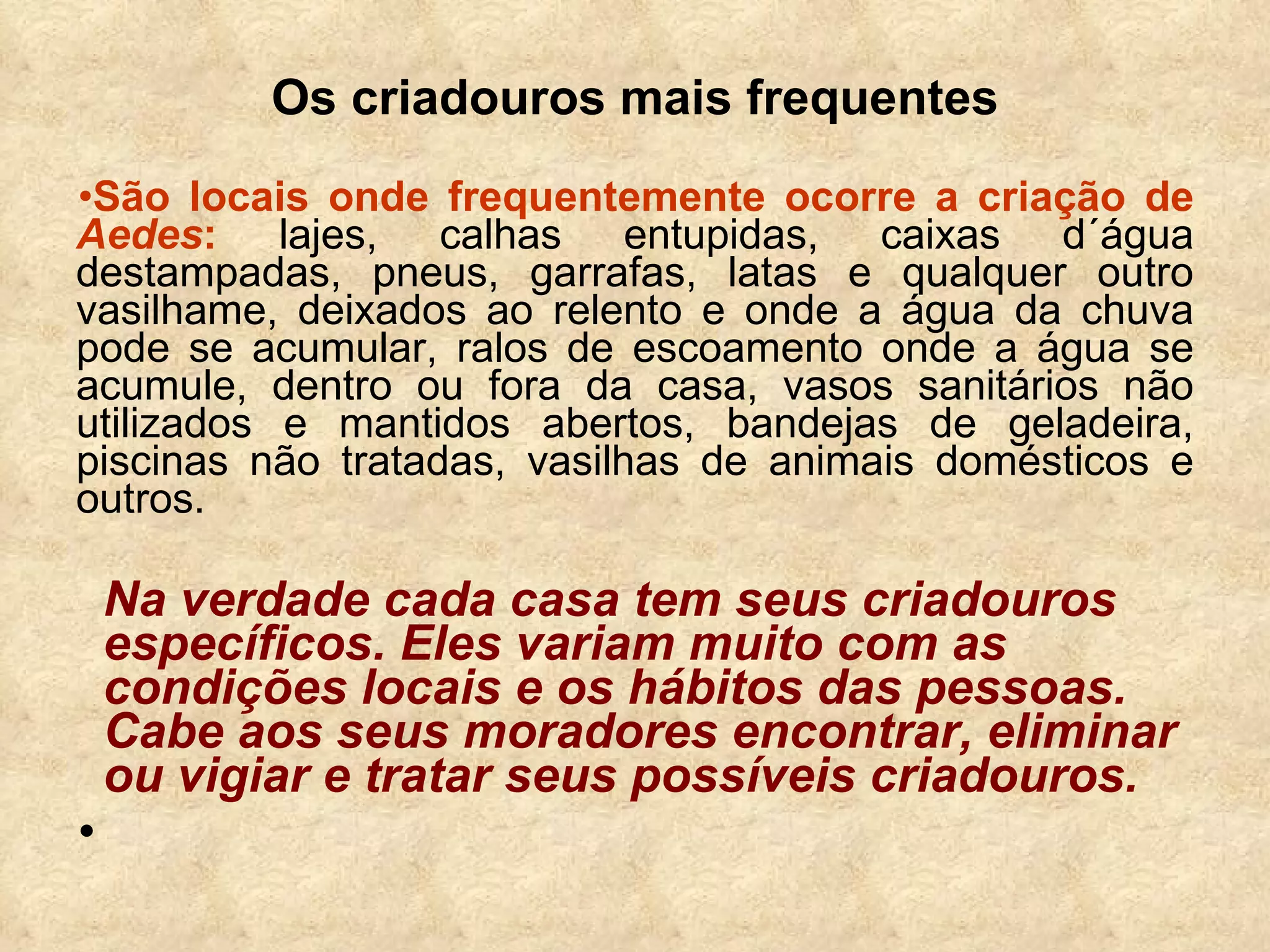 Os criadouros mais frequentes São locais onde frequentemente ocorre a criação de  Aedes :  lajes, calhas entupidas, caixas d´água destampadas, pneus, garrafas, latas e qualquer outro vasilhame, deixados ao relento e onde a água da chuva pode se acumular, ralos de escoamento onde a água se acumule, dentro ou fora da casa, vasos sanitários não utilizados e mantidos abertos, bandejas de geladeira, piscinas não tratadas, vasilhas de animais domésticos e outros.  Na verdade   cada casa tem seus criadouros específicos. Eles variam muito com as condições locais e os hábitos das pessoas. Cabe aos seus moradores encontrar, eliminar ou vigiar e tratar seus possíveis criadouros. 