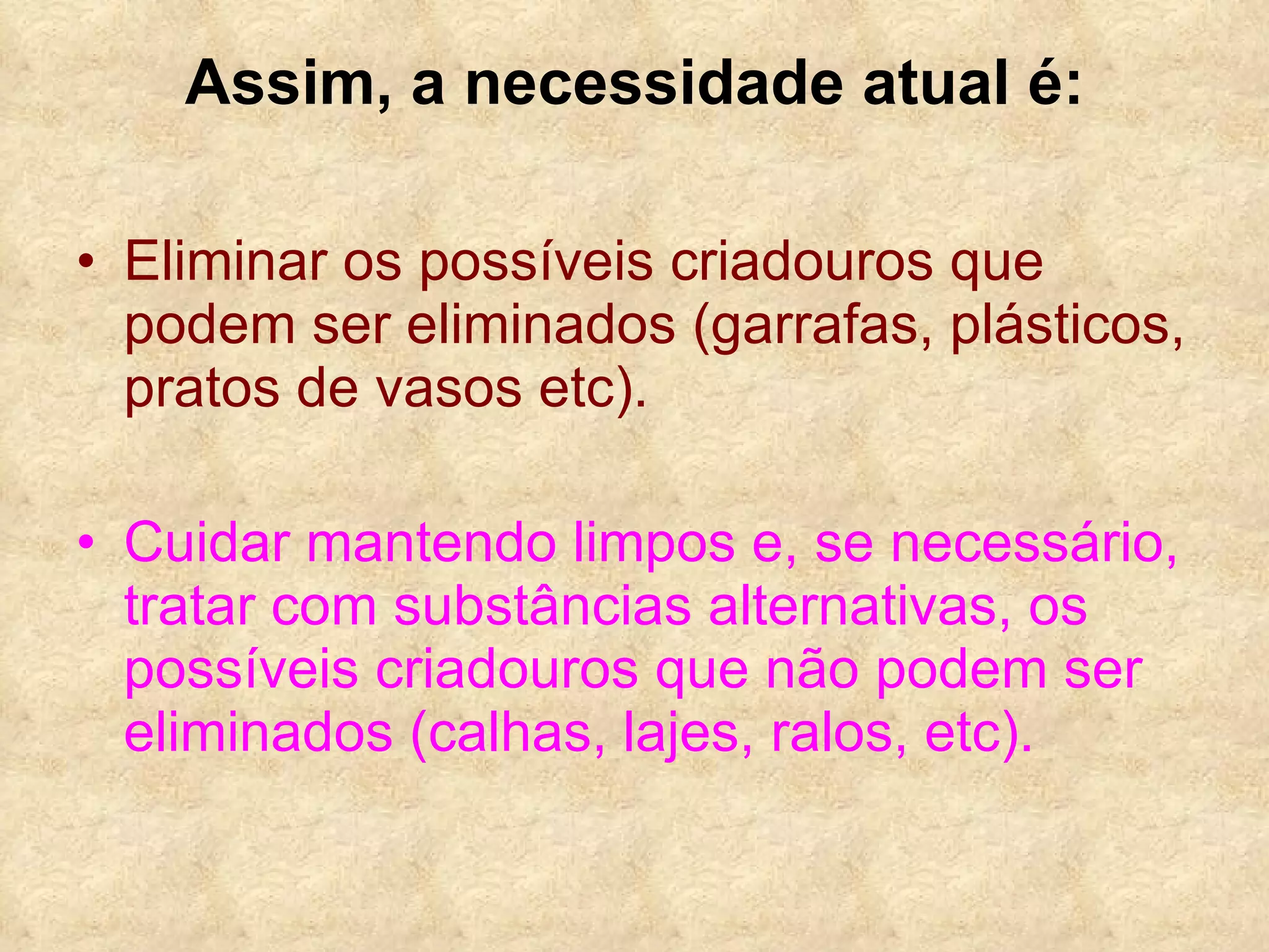 Assim, a necessidade atual é: Eliminar os possíveis criadouros que podem ser eliminados (garrafas, plásticos, pratos de vasos etc).   Cuidar mantendo limpos e, se necessário, tratar com substâncias alternativas, os possíveis criadouros que não podem ser eliminados (calhas, lajes, ralos, etc). 