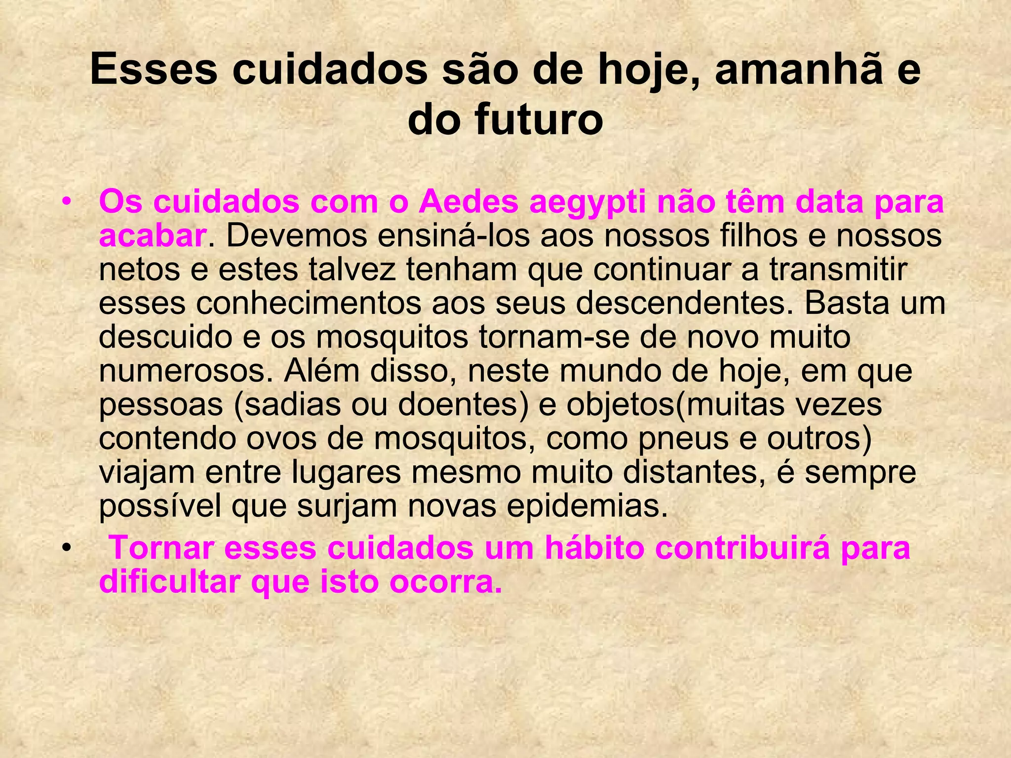 Esses cuidados são de hoje, amanhã e do futuro Os cuidados com o Aedes aegypti não têm data para acabar . Devemos ensiná-los aos nossos filhos e nossos netos e estes talvez tenham que continuar a transmitir esses conhecimentos aos seus descendentes. Basta um descuido e os mosquitos tornam-se de novo muito numerosos. Além disso, neste mundo de hoje, em que pessoas (sadias ou doentes) e objetos(muitas vezes contendo ovos de mosquitos, como pneus e outros) viajam entre lugares mesmo muito distantes, é sempre possível que surjam novas epidemias. Tornar esses cuidados um hábito contribuirá para dificultar que isto ocorra. 