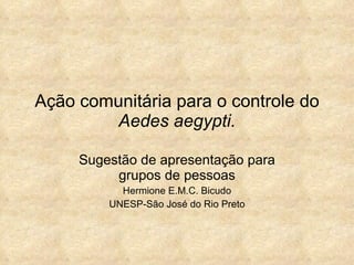 Ação comunitária para o controle do  Aedes aegypti. Sugestão de apresentação para grupos de pessoas Hermione E.M.C. Bicudo UNESP-São José do Rio Preto 