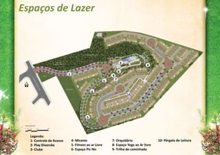 Espaços de Lazer



                                                                       3
                                                                                  4
                                                                   8
                          1                                9
                                                               7
                                                       5

                                            6
                                                                           10




                                        5




  Legenda:
  1- Controle de Acesso       4- Mirante                   7- Orquidário                10- Pérgola de Leitura
  2- Play Diversão            5- Fitness ao ar Livre       8- Espaço Yoga ao Ar livre
  3- Clube                    6- Espaço Pic Nic            9- Trilha de caminhada
 
