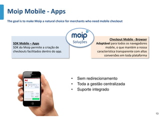 • Sem redirecionamento
• Toda a gestão centralizada
• Suporte integrado
Moip Mobile - Apps
SDK Mobile – Apps
SDK do Moip permite a criação de
checkouts facilitados dentro do app.
Checkout Mobile - Browser
Adaptável para todos os navegadores
mobile, o que mantém a nossa
característica transparente com altas
conversões em toda plataforma
The goal is to make Moip a natural choice for merchants who need mobile checkout
Soluções
13
 