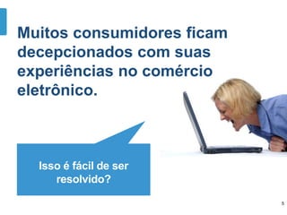 Isso é fácil de ser
resolvido?
Muitos consumidores ficam
decepcionados com suas
experiências no comércio
eletrônico.
5
 