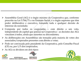  Assembléia Geral (AG) é o órgão máximo da Cooperativa que, conforme
prescrito na Lei 5.764/71 e no Estatuto Social, é o órgão supremo que têm
poder deliberativo e executivo, tomando toda e qualquer decisão de
interesse da sociedade;
 Composta por todos os cooperados – com direito a um voto,
independente do capital que possua na Cooperativa – as decisões das AGs
vinculam à todos, ainda que ausentes ou discordantes;
 As deliberações em Assembléias são tomadas pela maioria de votos dos
associados/cooperados presentes com direito a votar;
 Pode ser convocada pelo presidente da Cooperativa, pelo Conselho Fiscal
(CF) ou, por 1/5 dos cooperados;
 As AGs se dividem em dois tipos:
 