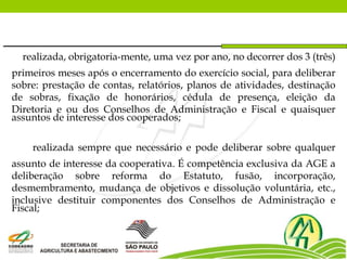 realizada, obrigatoria-mente, uma vez por ano, no decorrer dos 3 (três)
primeiros meses após o encerramento do exercício social, para deliberar
sobre: prestação de contas, relatórios, planos de atividades, destinação
de sobras, fixação de honorários, cédula de presença, eleição da
Diretoria e ou dos Conselhos de Administração e Fiscal e quaisquer
assuntos de interesse dos cooperados;
realizada sempre que necessário e pode deliberar sobre qualquer
assunto de interesse da cooperativa. É competência exclusiva da AGE a
deliberação sobre reforma do Estatuto, fusão, incorporação,
desmembramento, mudança de objetivos e dissolução voluntária, etc.,
inclusive destituir componentes dos Conselhos de Administração e
Fiscal;
 