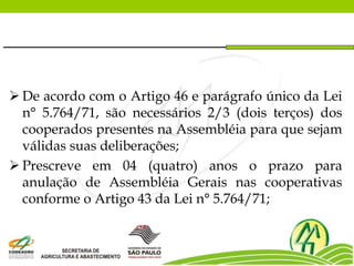  De acordo com o Artigo 46 e parágrafo único da Lei
n° 5.764/71, são necessários 2/3 (dois terços) dos
cooperados presentes na Assembléia para que sejam
válidas suas deliberações;
 Prescreve em 04 (quatro) anos o prazo para
anulação de Assembléia Gerais nas cooperativas
conforme o Artigo 43 da Lei n° 5.764/71;
 