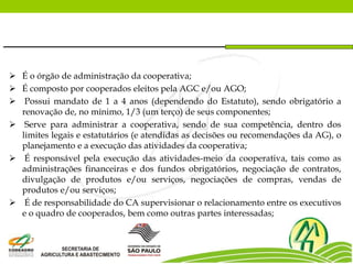  É o órgão de administração da cooperativa;
 É composto por cooperados eleitos pela AGC e/ou AGO;
 Possui mandato de 1 a 4 anos (dependendo do Estatuto), sendo obrigatório a
renovação de, no mínimo, 1/3 (um terço) de seus componentes;
 Serve para administrar a cooperativa, sendo de sua competência, dentro dos
limites legais e estatutários (e atendidas as decisões ou recomendações da AG), o
planejamento e a execução das atividades da cooperativa;
 É responsável pela execução das atividades-meio da cooperativa, tais como as
administrações financeiras e dos fundos obrigatórios, negociação de contratos,
divulgação de produtos e/ou serviços, negociações de compras, vendas de
produtos e/ou serviços;
 É de responsabilidade do CA supervisionar o relacionamento entre os executivos
e o quadro de cooperados, bem como outras partes interessadas;
 