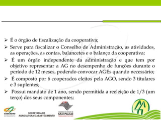  É o órgão de fiscalização da cooperativa;
 Serve para fiscalizar o Conselho de Administração, as atividades,
as operações, as contas, balancetes e o balanço da cooperativa;
 É um órgão independente da administração e que tem por
objetivo representar a AG no desempenho de funções durante o
período de 12 meses, podendo convocar AGEs quando necessário;
 É composto por 6 cooperados eleitos pela AGO, sendo 3 titulares
e 3 suplentes;
 Possui mandato de 1 ano, sendo permitida a reeleição de 1/3 (um
terço) dos seus componentes;
 