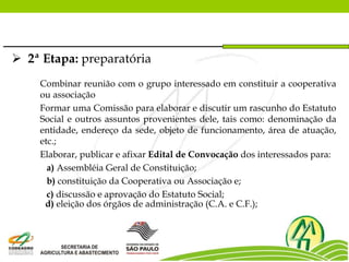  2ª Etapa: preparatória
Combinar reunião com o grupo interessado em constituir a cooperativa
ou associação
Formar uma Comissão para elaborar e discutir um rascunho do Estatuto
Social e outros assuntos provenientes dele, tais como: denominação da
entidade, endereço da sede, objeto de funcionamento, área de atuação,
etc.;
Elaborar, publicar e afixar Edital de Convocação dos interessados para:
a) Assembléia Geral de Constituição;
b) constituição da Cooperativa ou Associação e;
c) discussão e aprovação do Estatuto Social;
d) eleição dos órgãos de administração (C.A. e C.F.);
 