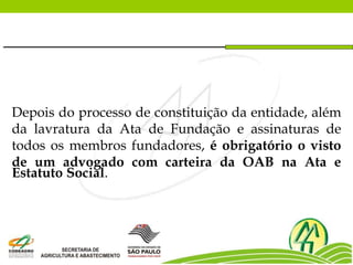 Depois do processo de constituição da entidade, além
da lavratura da Ata de Fundação e assinaturas de
todos os membros fundadores, é obrigatório o visto
de um advogado com carteira da OAB na Ata e
Estatuto Social.
 