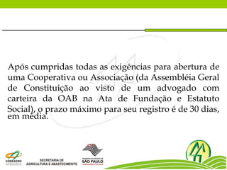 Após cumpridas todas as exigências para abertura de
uma Cooperativa ou Associação (da Assembléia Geral
de Constituição ao visto de um advogado com
carteira da OAB na Ata de Fundação e Estatuto
Social), o prazo máximo para seu registro é de 30 dias,
em média.
 