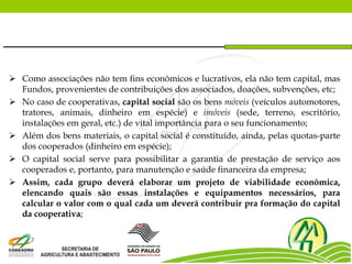  Como associações não tem fins econômicos e lucrativos, ela não tem capital, mas
Fundos, provenientes de contribuições dos associados, doações, subvenções, etc;
 No caso de cooperativas, capital social são os bens móveis (veículos automotores,
tratores, animais, dinheiro em espécie) e imóveis (sede, terreno, escritório,
instalações em geral, etc.) de vital importância para o seu funcionamento;
 Além dos bens materiais, o capital social é constituído, ainda, pelas quotas-parte
dos cooperados (dinheiro em espécie);
 O capital social serve para possibilitar a garantia de prestação de serviço aos
cooperados e, portanto, para manutenção e saúde financeira da empresa;
 Assim, cada grupo deverá elaborar um projeto de viabilidade econômica,
elencando quais são essas instalações e equipamentos necessários, para
calcular o valor com o qual cada um deverá contribuir pra formação do capital
da cooperativa;
 