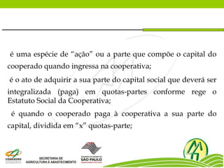 é uma espécie de “ação” ou a parte que compõe o capital do
cooperado quando ingressa na cooperativa;
é o ato de adquirir a sua parte do capital social que deverá ser
integralizada (paga) em quotas-partes conforme rege o
Estatuto Social da Cooperativa;
é quando o cooperado paga à cooperativa a sua parte do
capital, dividida em “x” quotas-parte;
 