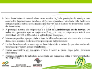  Nas Associações é normal obter uma receita de/pela prestação de serviços aos
associados (agronômicos, jurídicas, etc.), cuja operação é tributada pela Prefeitura
(ISS); no qual as sobras dessa receitas (se houver) acumulam-se no Patrimônio Social
da Associação;
 A principal Receita da cooperativa é a Taxa de Administração ou de Serviço. De
todas as operações que o cooperado fizer com ela, a cooperativa reterá um
percentual (de 10% a 30%) sobre o valor destas. Exemplos:
 Numa cooperativa agropecuária, a taxa incidirá sobre o valor da venda do produto
(leite, café, algodão, etc.) ou sobre o preço pago pelos insumos;
 Há também taxas de armazenagem, beneficiamento e outras (e que são isentos de
tributação por serem atos cooperativos);
 Numa cooperativa de consumo, a taxa é sobre o preço pago pelos produtos
adquiridos;
 Numa cooperativa de trabalho é descontado um percentual sobre o valor do trabalho
do cooperado;
 