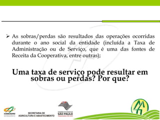  As sobras/perdas são resultados das operações ocorridas
durante o ano social da entidade (incluída a Taxa de
Administração ou de Serviço, que é uma das fontes de
Receita da Cooperativa, entre outras);
Uma taxa de serviço pode resultar em
sobras ou perdas? Por que?
 