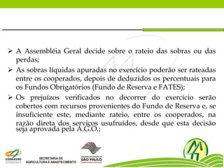  A Assembléia Geral decide sobre o rateio das sobras ou das
perdas;
 As sobras líquidas apuradas no exercício poderão ser rateadas
entre os cooperados, depois de deduzidos os percentuais para
os Fundos Obrigatórios (Fundo de Reserva e FATES);
 Os prejuízos verificados no decorrer do exercício serão
cobertos com recursos provenientes do Fundo de Reserva e, se
insuficiente este, mediante rateio, entre os cooperados, na
razão direta dos serviços usufruídos, desde que esta decisão
seja aprovada pela A.G.O.;
 